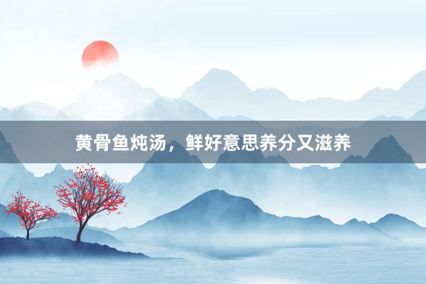 黄骨鱼炖汤，鲜好意思养分又滋养