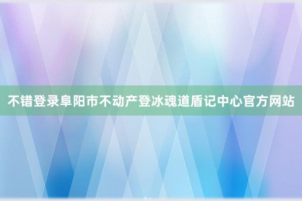 不错登录阜阳市不动产登冰魂道盾记中心官方网站